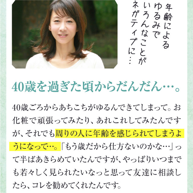 年齢によるゆるみでいろんなことがネガティブに…　40歳を過ぎた頃からだんだん…。　40歳ごろからあちこちがゆるんできてしまって。お化粧で頑張ってみたり、あれこれしてみたんですが、それでも 周りの人に年齢を感じられてしまうようになって…。「もう歳だから仕方ないのかな…」って半ばあきらめていたんですが、やっぱりいつまでも若々しく見られたいなっと思って友達に相談したら、コレを勧めてくれたんです。