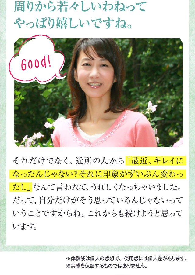 周りから若々しいわねってやっぱり嬉しいですね。　それだけでなく、近所の人から「最近、キレイになったんじゃない？それに印象がずいぶん変わったし」なんて言われて、うれしくなっちゃいました。だって、自分だけがそう思っているんじゃないっていうことですからね。これからも続けようと思っています。　※体験談は個人の感想で、使用感には個人差があります。※実感を保証するものではありません。