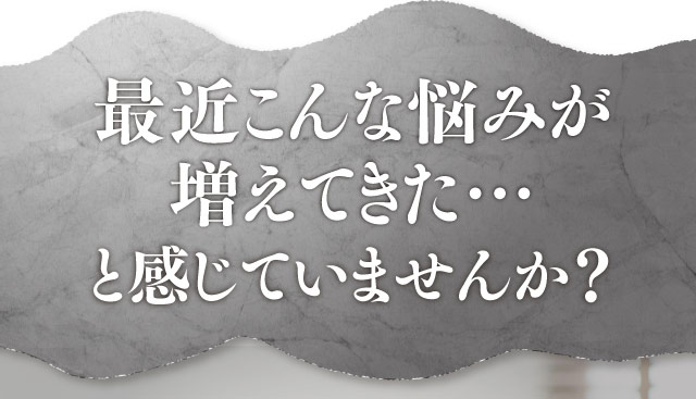 最近こんな悩みが増えてきた…と感じていませんか？