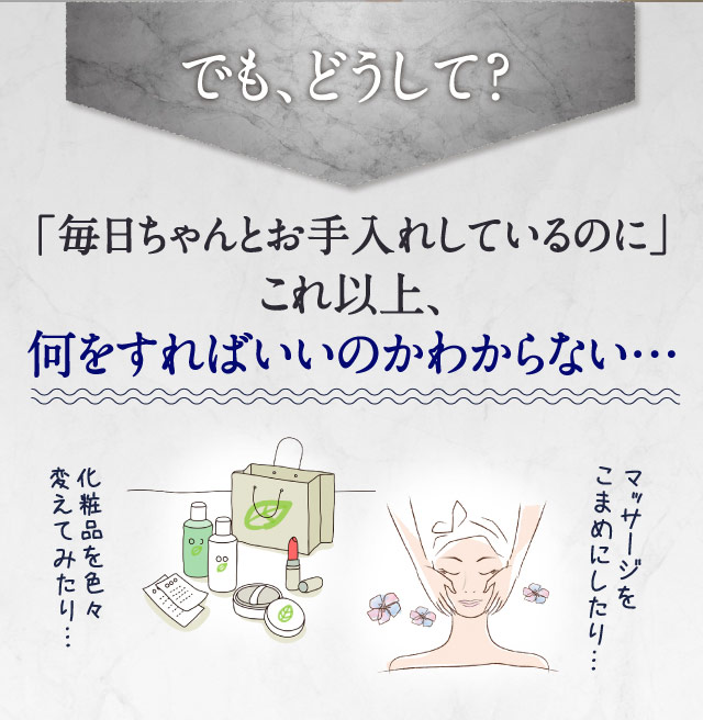 でも、どうして？　「毎日ちゃんとお手入れしているのに」これ以上、何をすればいいのかわからない…　化粧品を色々変えてみたり…　マッサージをこまめにしたり…