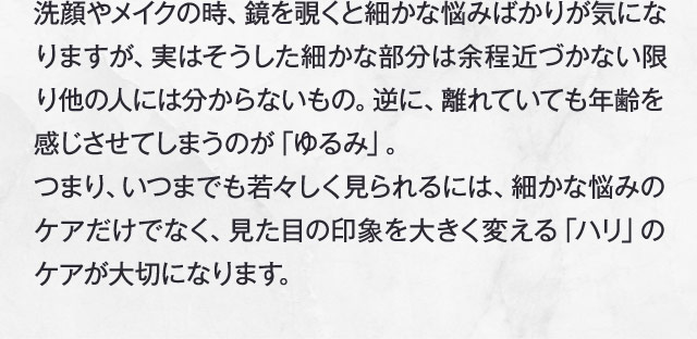 洗顔やメイクの時、鏡を覗くと細かな悩みばかりが気になりますが、実はそうした細かな部分は余程近づかない限り他の人には分からないもの。逆に、離れていても年齢を感じさせてしまうのが「ゆるみ」。つまり、いつまでも若々しく見られるには、細かな悩みのケアだけでなく、見た目の印象を大きく変える「ハリ」のケアが大切になります。