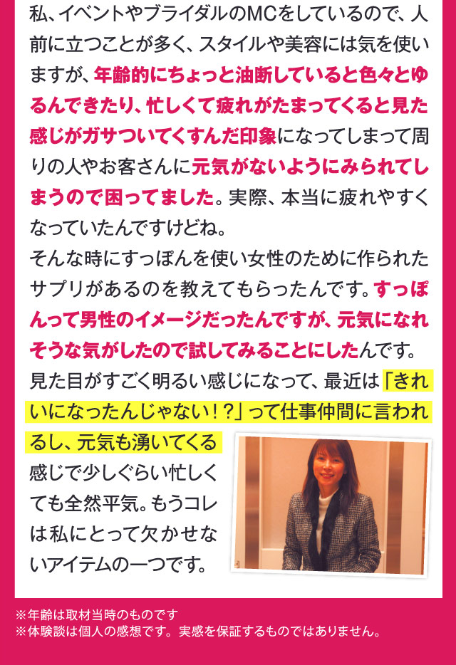 私、イベントやブライダルのMCをしているので、人前に立つことが多く、スタイルや美容には気を使いますが、年齢的にちょっと油断していると色々とゆるんできたり、忙しくて疲れがたまってくると見た感じがガサついてくすんだ印象になってしまって周りの人やお客さんに元気がないようにみられてしまうので困ってました。実際、本当に疲れやすくなっていたんですけどね。そんな時にすっぽんを使い女性のために作られたサプリがあるのを教えてもらったんです。すっぽんって男性のイメージだったんですが、元気になれそうな気がしたので試してみることにしたんです。見た目がすごく明るい感じになって、最近は「きれいになったんじゃない！？」って仕事仲間に言われるし、元気も湧いてくる感じで少しぐらい忙しくても全然平気。もうコレは私にとって欠かせないアイテムの一つです。　※年齢は取材当時のものです ※体験談は個人の感想です。実感を保証するものではありません。