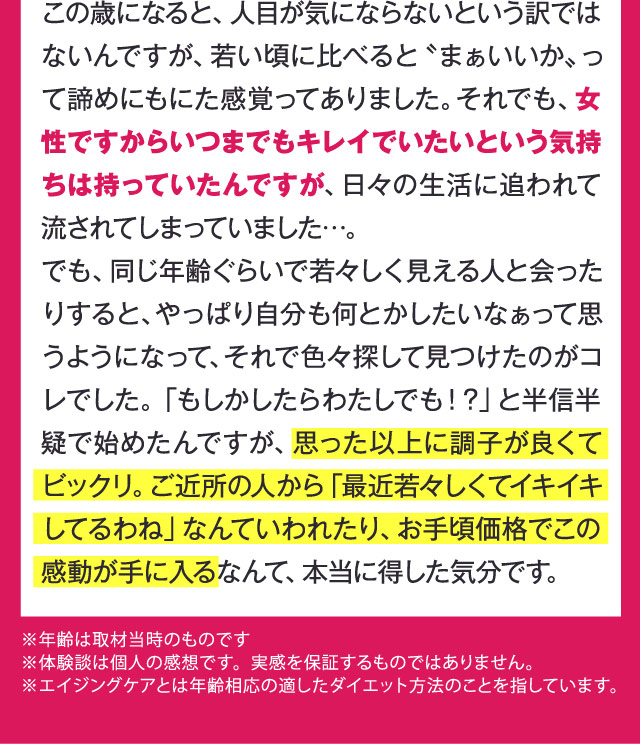 この歳になると、人目が気にならないという訳ではないんですが、若い頃に比べると〝まぁいいか〟って諦めにもにた感覚ってありました。それでも、女性ですからいつまでもキレイでいたいという気持ちは持っていたんですが、日々の生活に追われて流されてしまっていました…。でも、同じ年齢ぐらいで若々しく見える人と会ったりすると、やっぱり自分も何とかしたいなぁって思うようになって、それで色々探して見つけたのがコレでした。「もしかしたらわたしでも！？」と半信半疑で始めたんですが、思った以上に調子が良くてビックリ。ご近所の人から「最近若々しくてイキイキしてるわね」なんていわれたり、お手頃価格でこの感動が手に入るなんて、本当に得した気分です。　※年齢は取材当時のものです ※体験談は個人の感想です。実感を保証するものではありません。※エイジングケアとは年齢相応の適したダイエット方法のことを指しています。