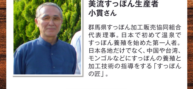 美流すっぽん生産者 小貫さん　群馬県すっぽん加工販売協同組合代表理事。日本で初めて温泉ですっぽん養殖を始めた第一人者。日本各地だけでなく、中国や台湾、モンゴルなどにすっぽんの養殖と加工技術の指導をする「すっぽんの匠」。