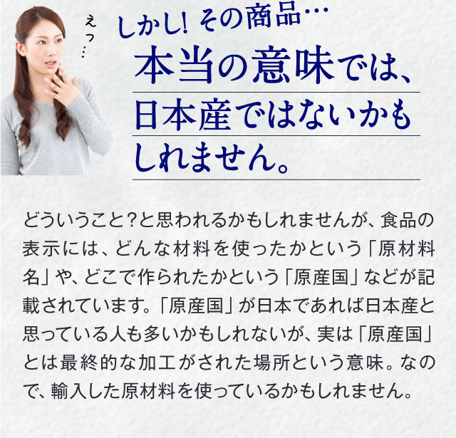 しかし！ その商品…本当の意味では、日本産ではないかもしれません。　「えっ…」　どういうこと？と思われるかもしれませんが、食品の表示には、どんな材料を使ったかという「原材料名」や、どこで作られたかという「原産国」などが記載されています。「原産国」が日本であれば日本産と思っている人も多いかもしれないが、実は「原産国」とは最終的な加工がされた場所という意味。なので、輸入した原材料を使っているかもしれません。