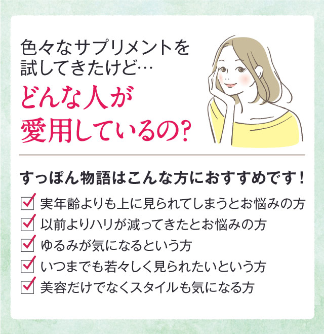 色々なサプリメントを試してきたけど…どんな人が愛用しているの?　すっぽん物語はこんな方におすすめです！　実年齢よりも上に見られてしまうとお悩みの方　以前よりハリが減ってきたとお悩みの方　ゆるみが気になるという方　いつまでも若々しく見られたいという方　美容だけでなくスタイルも気になる方