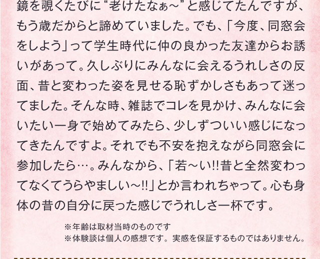 鏡を覗くたびに“老けたなぁ～”と感じてたんですが、もう歳だからと諦めていました。でも、「今度、同窓会をしよう」って学生時代に仲の良かった友達からお誘いがあって。久しぶりにみんなに会えるうれしさの反面、昔と変わった姿を見せる恥ずかしさもあって迷ってました。そんな時、雑誌でコレを見かけ、みんなに会いたい一身で始めてみたら、少しずついい感じになってきたんですよ。それでも不安を抱えながら同窓会に参加したら…。みんなから、「若～い!!昔と全然変わってなくてうらやましい～!!」とか言われちゃって。心も身体の昔の自分に戻った感じでうれしさ一杯です。　※年齢は取材当時のものです ※体験談は個人の感想です。 実感を保証するものではありません。