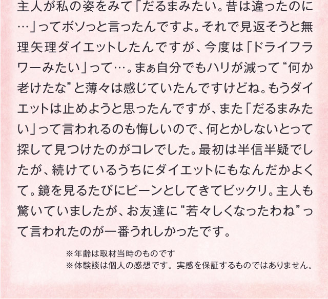 主人が私の姿をみて「だるまみたい。昔は違ったのに…」ってボソっと言ったんですよ。それで見返そうと無理矢理ダイエットしたんですが、今度は「ドライフラワーみたい」って…。まぁ自分でもハリが減って“何か老けたな”と薄々は感じていたんですけどね。もうダイエットは止めようと思ったんですが、また「だるまみたい」って言われるのも悔しいので、何とかしないとって探して見つけたのがコレでした。最初は半信半疑でしたが、続けているうちにダイエットにもなんだかよくて。鏡を見るたびにピーンとしてきてビックリ。主人も驚いていましたが、お友達に“若々しくなったわね”って言われたのが一番うれしかったです。　※年齢は取材当時のものです ※体験談は個人の感想です。 実感を保証するものではありません。